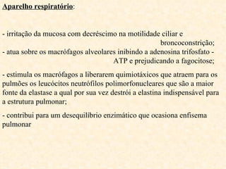 Aparelho respiratório : - irritação da mucosa com decréscimo na motilidade ciliar e  broncoconstrição;  - atua sobre os macrófagos alveolares inibindo a adenosina trifosfato -    ATP e prejudicando a fagocitose;  - estimula os macrófagos a liberarem quimiotáxicos que atraem para os pulmões os leucócitos neutrófilos polimorfonucleares que são a maior fonte da elastase a qual por sua vez destrói a elastina indispensável para a estrutura pulmonar; - contribui para um desequilíbrio enzimático que ocasiona enfisema pulmonar 
