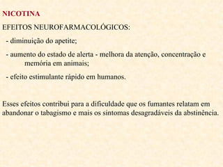 NICOTINA EFEITOS NEUROFARMACOLÓGICOS: - diminuição do apetite;  - aumento do estado de alerta - melhora da atenção, concentração e  memória em animais; - efeito estimulante rápido em humanos.  Esses efeitos contribui para a dificuldade que os fumantes relatam em abandonar o tabagismo e mais os sintomas desagradáveis da abstinência. 