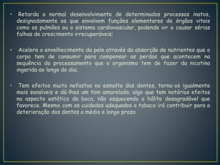 • Retarda o normal desenvolvimento de determinados processos inatos,
designadamente os que envolvem funções elementares de órgãos vitais
como os pulmões ou o sistema cardiovascular, podendo vir a causar sérias
falhas de crescimento irrecuperáveis;
• Acelera o envelhecimento da pele através da absorção de nutrientes que o
corpo tem de consumir para compensar as perdas que acontecem na
sequência do processamento que o organismo tem de fazer da nicotina
ingerida ao longo do dia;
• Tem efeitos muito nefastos no esmalte dos dentes, torna-os igualmente
mais sensíveis e dá-lhes um tom amarelado, algo que tem notórios efeitos
no aspecto estético da boca, não esquecendo o hálito desagradável que
favorece. Mesmo com os cuidados adequados o tabaco irá contribuir para a
deterioração dos dentes a médio e longo prazo.
 