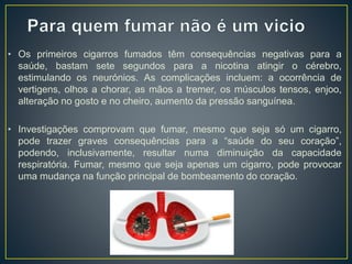 • Os primeiros cigarros fumados têm consequências negativas para a
saúde, bastam sete segundos para a nicotina atingir o cérebro,
estimulando os neurónios. As complicações incluem: a ocorrência de
vertigens, olhos a chorar, as mãos a tremer, os músculos tensos, enjoo,
alteração no gosto e no cheiro, aumento da pressão sanguínea.
• Investigações comprovam que fumar, mesmo que seja só um cigarro,
pode trazer graves consequências para a “saúde do seu coração”,
podendo, inclusivamente, resultar numa diminuição da capacidade
respiratória. Fumar, mesmo que seja apenas um cigarro, pode provocar
uma mudança na função principal de bombeamento do coração.
 