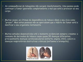 • As consequências do tabagismo não surgem imediatamente. Uma pessoa pode
continuar a fumar ignorando completamente o mal que está a provocar ao seu
corpo.
• Muitas vezes, as vítimas da dependência do tabaco vêem o seu vício como
“prazer”. Mas estas pessoas não se apercebem que o hábito de fumar está a
danificar o seu organismo lentamente.
• Muitos estudos desenvolvidos até o momento evidenciam sempre o mesmo: o
consumo de derivados do tabaco causa quase 50 doenças diferentes,
principalmente doenças cardiovasculares (enfarte, angina, AVC), cancro e
doenças respiratórias obstrutivas crónicas (enfisema e bronquite).
 