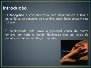 • O tabagismo é caracterizado pela dependência física e
psicológica do consumo de nicotina, substância presente no
tabaco.
• É considerado pela OMS a principal causa de morte
evitável em todo o mundo. Estima-se que um terço da
população mundial adulta, é fumante.
 