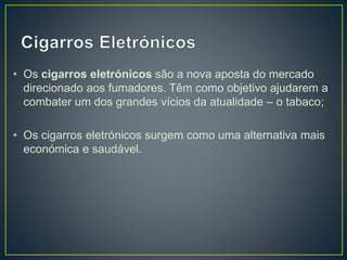 • Os cigarros eletrónicos são a nova aposta do mercado
direcionado aos fumadores. Têm como objetivo ajudarem a
combater um dos grandes vícios da atualidade – o tabaco;
• Os cigarros eletrónicos surgem como uma alternativa mais
económica e saudável.
 