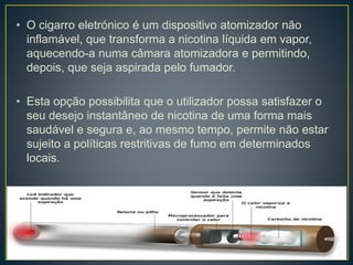 • O cigarro eletrónico é um dispositivo atomizador não
inflamável, que transforma a nicotina líquida em vapor,
aquecendo-a numa câmara atomizadora e permitindo,
depois, que seja aspirada pelo fumador.
• Esta opção possibilita que o utilizador possa satisfazer o
seu desejo instantâneo de nicotina de uma forma mais
saudável e segura e, ao mesmo tempo, permite não estar
sujeito a políticas restritivas de fumo em determinados
locais.
 