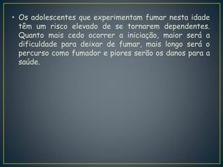 • Os adolescentes que experimentam fumar nesta idade
têm um risco elevado de se tornarem dependentes.
Quanto mais cedo ocorrer a iniciação, maior será a
dificuldade para deixar de fumar, mais longo será o
percurso como fumador e piores serão os danos para a
saúde.
 