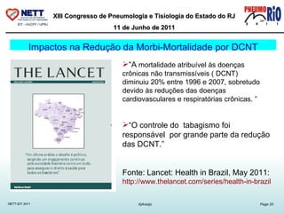 “ A  mortalidade atribuível às doenças crônicas não transmissíveis ( DCNT)  diminuiu 20% entre 1996 e 2007, sobretudo devido às reduções das doenças cardiovasculares e respiratórias crônicas. ” “ O controle do  tabagismo foi responsável  por grande parte da redução das DCNT.” Fonte: Lancet: Health in Brazil, May 2011: http://www.thelancet.com/series/health-in-brazil   Impactos na Redução da Morbi-Mortalidade por DCNT 