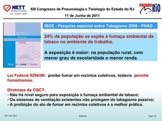 24% da população se expõe à fumaça ambiental de tabaco no ambiente de trabalho. A exposição é maior: na população rural, com menor grau de escolaridade e menor renda.  IBGE : Pesquisa especial sobre Tabagismo 2008 - PNAD  Lei Federal 9294/96:  proíbe fumar em recintos coletivos, todavia  permite fumódromos.  Diretrizes da CQCT :  Não há nível seguro para exposição à fumaça ambiental de tabaco;  Os sistemas de ventilação existentes não protegem do tabagismo passivo;  - A proibição do ato de fumar em recintos coletivos é a melhor prática.             