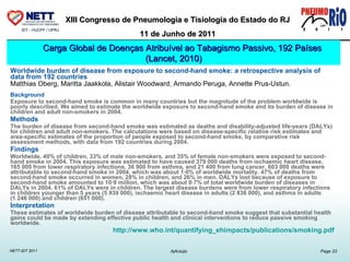 Worldwide burden of disease from exposure to second-hand smoke: a retrospective analysis of data from 192 countries Matthias Oberg, Maritta Jaakkola, Alistair Woodward, Armando Peruga, Annette Prus-Ustun.       Background Exposure to second-hand smoke is common in many countries but the magnitude of the problem worldwide is poorly described. We aimed to estimate the worldwide exposure to second-hand smoke and its burden of disease in children and adult non-smokers in 2004. Methods The burden of disease from second-hand smoke was estimated as deaths and disability-adjusted life-years (DALYs) for children and adult non-smokers. The calculations were based on disease-specific relative risk estimates and area-specific estimates of the proportion of people exposed to second-hand smoke, by comparative risk assessment methods, with data from 192 countries during 2004. Findings Worldwide, 40% of children, 33% of male non-smokers, and 35% of female non-smokers were exposed to second-hand smoke in 2004. This exposure was estimated to have caused 379 000 deaths from ischaemic heart disease, 165 000 from lower respiratory infections, 36 900 from asthma, and 21 400 from lung cancer. 603 000 deaths were attributable to second-hand smoke in 2004, which was about 1·0% of worldwide mortality. 47% of deaths from second-hand smoke occurred in women, 28% in children, and 26% in men. DALYs lost because of exposure to second-hand smoke amounted to 10·9 million, which was about 0·7% of total worldwide burden of diseases in DALYs in 2004. 61% of DALYs were in children. The largest disease burdens were from lower respiratory infections in children younger than 5 years (5 939 000), ischaemic heart disease in adults (2 836 000), and asthma in adults (1 246 000) and children (651 000). Interpretation These estimates of worldwide burden of disease attributable to second-hand smoke suggest that substantial health gains could be made by extending effective public health and clinical interventions to reduce passive smoking worldwide. http://www.who.int/quantifying_ehimpacts/publications/smoking.pdf Carga Global de Doenças Atribuível ao Tabagismo Passivo, 192 Países (Lancet, 2010) 