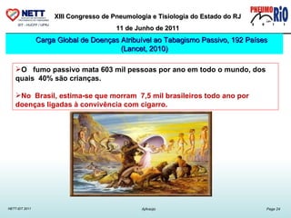 O  fumo passivo mata 603 mil pessoas por ano em todo o mundo, dos quais  40% são crianças. No  Brasil, estima-se que morram  7,5 mil brasileiros todo ano por doenças ligadas à convivência com cigarro.  Carga Global de Doenças Atribuível ao Tabagismo Passivo, 192 Países (Lancet, 2010) 