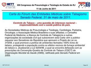 Carta do Fórum das Entidades Médicas sobre Tabagismo Senado Federal, 31 de maio de 2011. Controle do Tabaco – uma questão de interesse nacional – responsabilidade com a saúde pública do país. As Sociedades Médicas de Pneumologia e Tisiologia, Cardiologia, Pediatria, Oncologia; a Associação Médica Brasileira e suas afiliadas; o Conselho Federal de Medicina; a Aliança de Controle do Tabagismo e outras organizações da sociedade civil que subscrevem esta Carta v êm a público requerer aos Senadores da República que aprovem o Projeto de Lei no. 315/08, o qual promove a política de ambientes fechados 100% livres do tabaco, protegendo a população contra os efeitos nocivos da fumaça ambiental do tabaco e, atualizando a Lei 9294/96, a qual se encontra defasada com as prescrições da Convenção-Quadro de Controle do Tabaco (CQCT) da Organização Mundial da Saúde (OMS), ratificada pelo Senado Federal em 2005. 