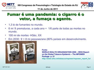 1,3 bi de fumantes no mundo. 6 mi    prematuras, a cada ano =  1/6 parte de todas as mortes no mundo.  100 mi de mortes   Séc. XX Em 2030:    > 8 mi pessoas/ano (80% países em desenvolvimento. Fumar é uma pandemia: o cigarro é o vetor, a fumaça o agente. Fonte: WORLD HEALTH ORGANIZATION 2008 – WHO Report on the Global Tobacco Epidemic – The MPOWER Package  p. 21  http://www.who.int/tobacco/mpower/mpower_report_full_2008.pdf 