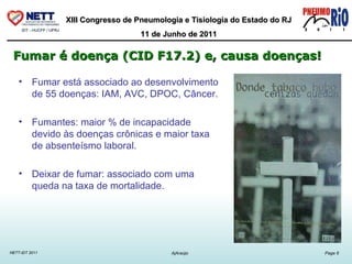Fumar está associado ao desenvolvimento de 55 doenças: IAM, AVC, DPOC, Câncer. Fumantes: maior % de incapacidade devido às doenças crônicas e maior taxa de absenteísmo laboral. Deixar de fumar: associado com uma queda na taxa de mortalidade.  Fumar é doença (CID F17.2) e, causa doenças!   