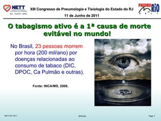 O tabagismo ativo é a 1ª causa de morte evitável no mundo!      No Brasil,  23 pessoas morrem  por hora (200 mil/ano) por doenças relacionadas ao consumo de tabaco (DIC, DPOC, Ca Pulmão e outras).  Fonte: INCA/MS, 2006. 