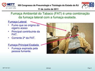 Fumaça Ambiental do Tabaco (FAT) é uma combinação da fumaça lateral com a fumaça exalada.   Fumaça Lateral  Fumo que se origina do cigarro aceso Principal contribuinte da FAT.  Corrente 2ª da FAT. Fumaça Principal Exalada  Fumaça expirada pela pessoa fumante.  