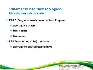 PAAP (Pergunte, Avalie, Aconselhe e Prepare)
abordagem breve
baixo custo
3 minutos
PAAPA (+ Acompanhe): retornos
abordagem específica/intensiva
Tratamento não farmacológico
Abordagem estruturada
Reichert J, Araújo AJ, Gonçalves CMC, Godoy I,
Chatkin JM, Sales MPU, Santos SR. Diretrizes para
cessação do tabagismo – 2008. J Bras Pneumol.
2008;34(10):845-80.
 