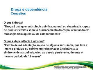 O que é droga?
“Droga é qualquer substância química, natural ou sintetizada, capaz
de produzir efeitos sobre o funcionamento do corpo, resultando em
mudanças fisiológicas ou de comportamento”
O que é dependência à nicotina?
“Padrão de má adaptação ao uso de alguma substância, que leva a
intenso prejuízo ou sofrimento relacionados à tolerância, à
síndrome de abstinência e/ou ao desejo persistente, durante o
mesmo período de 12 meses”
Droga e dependência
Conceitos
Ministério da Saúde. Secretaria Nacional de Assistência à Saúde,
Departamento de Programas de saúde. Normas e procedimentos
na abordagem do abuso de drogas. Brasília, 1991.
 