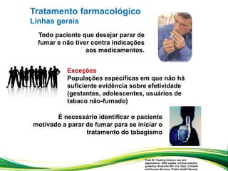 Todo paciente que desejar parar de
fumar e não tiver contra indicações
aos medicamentos.
Fiore M. Treating tobacco use and
dependence: 2008 update. Clinical practice
guideline. Rockville Md: U.S. Dept. of Health
and Human Services, Public Health Service,
Exceções
Populações específicas em que não há
suficiente evidência sobre efetividade
(gestantes, adolescentes, usuários de
tabaco não-fumado)
É necessário identificar o paciente
motivado a parar de fumar para se iniciar o
tratamento do tabagismo
Tratamento farmacológico
Linhas gerais
 