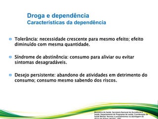 Tolerância: necessidade crescente para mesmo efeito; efeito
diminuído com mesma quantidade.
Síndrome de abstinência: consumo para aliviar ou evitar
sintomas desagradáveis.
Desejo persistente: abandono de atividades em detrimento do
consumo; consumo mesmo sabendo dos riscos.
Droga e dependência
Características da dependência
Ministério da Saúde. Secretaria Nacional de Assistência à
Saúde, Departamento de Programas de saúde, Coordenação de
Saúde Mental. Normas e procedimentos na abordagem do
 