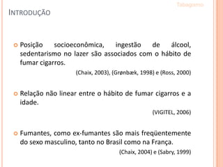  Posição socioeconômica, ingestão de álcool,
sedentarismo no lazer são associados com o hábito de
fumar cigarros.
(Chaix, 2003), (Grønbæk, 1998) e (Ross, 2000)
 Relação não linear entre o hábito de fumar cigarros e a
idade.
(VIGITEL, 2006)
 Fumantes, como ex-fumantes são mais freqüentemente
do sexo masculino, tanto no Brasil como na França.
(Chaix, 2004) e (Sabry, 1999)
Tabagismo
INTRODUÇÃO
 