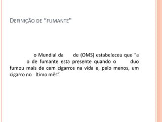 DEFINIÇÃO DE “FUMANTE"
o Mundial da de (OMS) estabeleceu que “a
o de fumante esta presente quando o duo
fumou mais de cem cigarros na vida e, pelo menos, um
cigarro no ltimo mês”
 