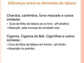 Charutos, cachimbos, fumo mascado e outros
similares:
▪ Cura da folha de tabaco ao ar livre - pH alcalino;
▪ Absorção pela mucosa da cavidade oral ;
Cigarros, Cigarros de Bali, Cigarrilhas e outros
similares :
▪ Cura da folha de tabaco em fornos - pH ácido;
▪ Absorção no pulmão;
Diferenças entre os derivados do tabaco
 