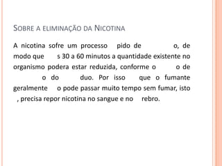 SOBRE A ELIMINAÇÃO DA NICOTINA
A nicotina sofre um processo pido de o, de
modo que s 30 a 60 minutos a quantidade existente no
organismo podera estar reduzida, conforme o o de
o do duo. Por isso que o fumante
geralmente o pode passar muito tempo sem fumar, isto
, precisa repor nicotina no sangue e no rebro.
 