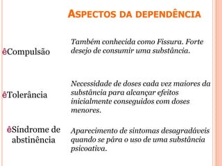ASPECTOS DA DEPENDÊNCIA
êCompulsão
Também conhecida como Fissura. Forte
desejo de consumir uma substância.
Necessidade de doses cada vez maiores da
substância para alcançar efeitos
inicialmente conseguidos com doses
menores.
êTolerância
Aparecimento de sintomas desagradáveis
quando se pára o uso de uma substância
psicoativa.
êSíndrome de
abstinência
 
