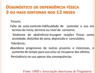 DIAGNÓSTICO DE DEPENDÊNCIA FÍSICA
3 OU MAIS SINTOMAS NOS 12 MESES
Fissura;
Falta de auto-controle→dificuldade de controlar o uso em
termos de início, término ou nível de consumo;
Síndrome de abstinência→surgem reações físicas como
ansiedade, distúrbio do sono, depressão e convulsões;
Tolerância;
Abandono progressivo de outros prazeres e interesses, e
aumento de tempo para uso e/ou se recuperar dos efeitos;
Persistência no uso apesar das consequências.
Fonte: OMS e Associação Americana de Psiquiatria
 