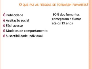 O QUE FAZ AS PESSOAS SE TORNAREM FUMANTES?
ê Publicidade
ê Aceitação social
ê Fácil acesso
ê Modelos de comportamento
ê Suscetibilidade individual
90% dos fumantes
começaram a fumar
até os 19 anos
 