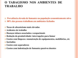 O TABAGISMO NOS AMBIENTES DE
TRABALHO
 Prevalência elevada de fumantes na população economicamente ativa
 80% das pessoas trabalham em ambientes fechados
 Taxas de absenteísmo mais elevadas
 Acidentes de trabalho
 Doenças tabaco associadas e ocupacionais
 Redução da produtividade: interrupções para fumar
 Gastos com limpeza e manutenção de equipamentos, mobiliários, etc
 Incêndios
 Gastos com seguradoras
 Gastos com indenização de fumantes passivos doentes
 