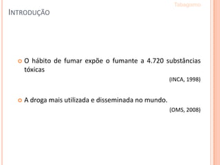 INTRODUÇÃO
 O hábito de fumar expõe o fumante a 4.720 substâncias
tóxicas
(INCA, 1998)
 A droga mais utilizada e disseminada no mundo.
(OMS, 2008)
Tabagismo
 