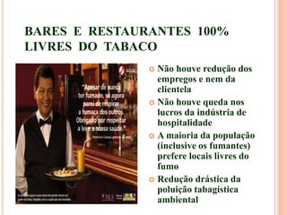 BARES E RESTAURANTES 100%
LIVRES DO TABACO
 Não houve redução dos
empregos e nem da
clientela
 Não houve queda nos
lucros da indústria de
hospitalidade
 A maioria da população
(inclusive os fumantes)
prefere locais livres do
fumo
 Redução drástica da
poluição tabagística
ambiental
 