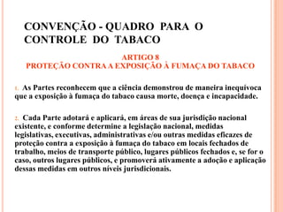 CONVENÇÃO - QUADRO PARA O
CONTROLE DO TABACO
ARTIGO 8
PROTEÇÃO CONTRAA EXPOSIÇÃO À FUMAÇA DO TABACO
1. As Partes reconhecem que a ciência demonstrou de maneira inequívoca
que a exposição à fumaça do tabaco causa morte, doença e incapacidade.
2. Cada Parte adotará e aplicará, em áreas de sua jurisdição nacional
existente, e conforme determine a legislação nacional, medidas
legislativas, executivas, administrativas e/ou outras medidas eficazes de
proteção contra a exposição à fumaça do tabaco em locais fechados de
trabalho, meios de transporte público, lugares públicos fechados e, se for o
caso, outros lugares públicos, e promoverá ativamente a adoção e aplicação
dessas medidas em outros níveis jurisdicionais.
 