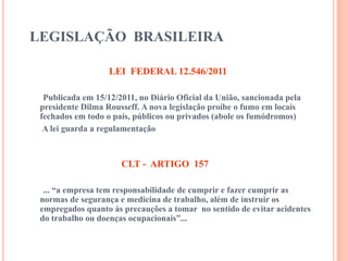 LEGISLAÇÃO BRASILEIRA
LEI FEDERAL 12.546/2011
Publicada em 15/12/2011, no Diário Oficial da União, sancionada pela
presidente Dilma Rousseff. A nova legislação proíbe o fumo em locais
fechados em todo o país, públicos ou privados (abole os fumódromos)
A lei guarda a regulamentação
CLT - ARTIGO 157
... “a empresa tem responsabilidade de cumprir e fazer cumprir as
normas de segurança e medicina de trabalho, além de instruir os
empregados quanto às precauções a tomar no sentido de evitar acidentes
do trabalho ou doenças ocupacionais”...
 