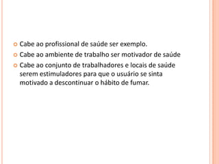  Cabe ao profissional de saúde ser exemplo.
 Cabe ao ambiente de trabalho ser motivador de saúde
 Cabe ao conjunto de trabalhadores e locais de saúde
serem estimuladores para que o usuário se sinta
motivado a descontinuar o hábito de fumar.
 