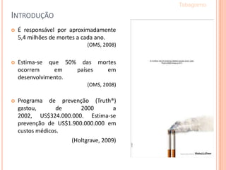 INTRODUÇÃO
 É responsável por aproximadamente
5,4 milhões de mortes a cada ano.
(OMS, 2008)
 Estima-se que 50% das mortes
ocorrem em países em
desenvolvimento.
(OMS, 2008)
 Programa de prevenção (Truth®)
gastou, de 2000 a
2002, US$324.000.000. Estima-se
prevenção de US$1.900.000.000 em
custos médicos.
(Holtgrave, 2009)
Tabagismo
 
