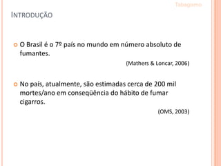  O Brasil é o 7º país no mundo em número absoluto de
fumantes.
(Mathers & Loncar, 2006)
 No país, atualmente, são estimadas cerca de 200 mil
mortes/ano em conseqüência do hábito de fumar
cigarros.
(OMS, 2003)
INTRODUÇÃO
Tabagismo
 
