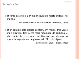 INTRODUÇÃO
 O fumo passivo é a 3ª maior causa de morte evitável no
mundo
(U.S. Department of Health and Human Services, 2004)
 O ar poluído pelo cigarro contém, em média, três vezes
mais nicotina, três vezes mais monóxido de carbono, e
até cinqüenta vezes mais substâncias cancerígenas do
que a fumaça depois de passar pelo filtro do cigarro
(Ministério da Saúde - Brasil, 2006)
Tabagismo
 