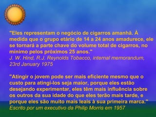 "Eles representam o negócio de cigarros amanhã. À
medida que o grupo etário de 14 a 24 anos amadurece, ele
se tornará a parte chave do volume total de cigarros, no
mínimo pelos próximos 25 anos."
J. W. Hind, R.J. Reynolds Tobacco, internal memorandum,
23rd January 1975
"Atingir o jovem pode ser mais eficiente mesmo que o
custo para atingí-los seja maior, porque eles estão
desejando experimentar, eles têm mais influência sobre
os outros da sua idade do que eles terão mais tarde, e
porque eles são muito mais leais à sua primeira marca."
Escrito por um executivo da Philip Morris em 1957

 