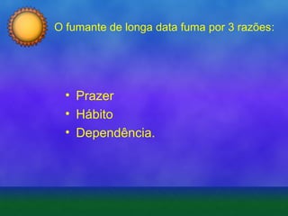 O fumante de longa data fuma por 3 razões:

• Prazer
• Hábito
• Dependência.

 