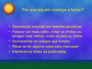 Por que alguém começa a fumar?

• Desinibição induzida por bebidas alcoólicas
• Parecer ser mais velho, imitar os irmãos ou
amigos mais velhos, imitar os pais ou ídolos
• Acompanhar os colegas que fumam.
• Ritual de ter alguma coisa para manusear
• Interferência direta da publicidade

 