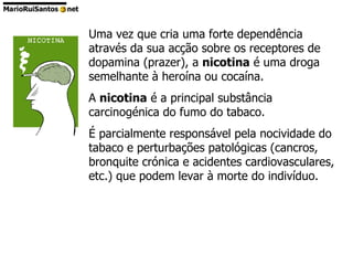Uma vez que cria uma forte dependência através da sua acção sobre os receptores de dopamina (prazer), a  nicotina  é uma droga semelhante à heroína ou cocaína.  A  nicotina  é a principal substância carcinogénica do fumo do tabaco.  É parcialmente responsável pela nocividade do tabaco e perturbações patológicas (cancros, bronquite crónica e acidentes cardiovasculares, etc.) que podem levar à morte do indivíduo.  