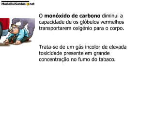 O  monóxido de carbono  diminui a capacidade de os glóbulos vermelhos transportarem oxigénio para o corpo. Trata-se de um gás incolor de elevada toxicidade presente em grande concentração no fumo do tabaco.  