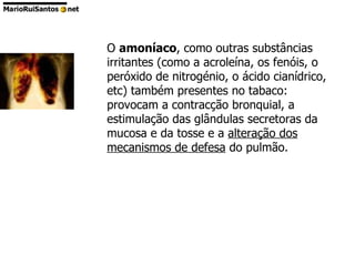 O  amoníaco , como outras substâncias irritantes (como a acroleína, os fenóis, o peróxido de nitrogénio, o ácido cianídrico, etc) também presentes no tabaco: provocam a contracção bronquial, a estimulação das glândulas secretoras da mucosa e da tosse e a  alteração dos mecanismos de defesa  do pulmão.                                               