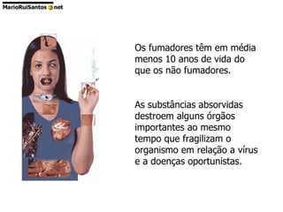 Os fumadores têm em média menos 10 anos de vida do que os não fumadores.  As substâncias absorvidas destroem alguns órgãos importantes ao mesmo tempo que fragilizam o organismo em relação a vírus e a doenças oportunistas.  