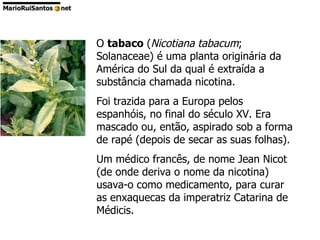 O  tabaco  ( Nicotiana tabacum ; Solanaceae) é uma planta originária da América do Sul da qual é extraída a substância chamada nicotina.  Foi trazida para a Europa pelos espanhóis, no final do século XV. Era mascado ou, então, aspirado sob a forma de rapé (depois de secar as suas folhas).  Um médico francês, de nome Jean Nicot (de onde deriva o nome da nicotina) usava-o como medicamento, para curar as enxaquecas da imperatriz Catarina de Médicis. 