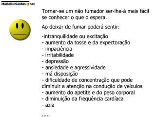 Tornar-se um não fumador ser-lhe-á mais fácil se conhecer o que o espera. Ao deixar de fumar poderá sentir: intranquilidade ou excitação - aumento da tosse e da expectoração - impaciência - irritabilidade - depressão - ansiedade e agressividade - má disposição - dificuldade de concentração que pode diminuir a atenção na condução de veículos - aumento do apetite e do peso corporal - diminuição da frequência cardíaca - azia ..... 