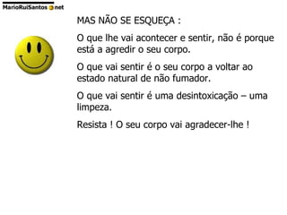 MAS NÃO SE ESQUEÇA : O que lhe vai acontecer e sentir, não é porque está a agredir o seu corpo. O que vai sentir é o seu corpo a voltar ao estado natural de não fumador. O que vai sentir é uma desintoxicação – uma limpeza. Resista ! O seu corpo vai agradecer-lhe ! 