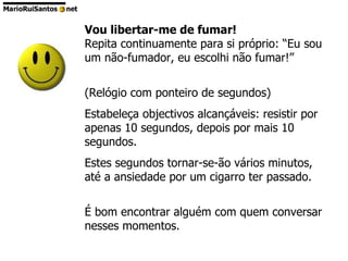 Vou libertar-me de fumar!  Repita continuamente para si próprio: “Eu sou um não-fumador, eu escolhi não fumar!”  (Relógio com ponteiro de segundos)  Estabeleça objectivos alcançáveis: resistir por apenas 10 segundos, depois por mais 10 segundos.  Estes segundos tornar-se-ão vários minutos, até a ansiedade por um cigarro ter passado. É bom encontrar alguém com quem conversar  nesses momentos.  