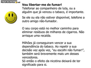 Vou libertar-me de fumar!  Telefonar ao companheiro de luta, ou a alguém que já venceu o tabaco, é importante.  Se ele ou ela não estiver disponível, telefone a outro amigo não‑fumador.  O seu corpo está no melhor caminho para eliminar resíduos de milhares de cigarros. Não arrisque uma recaída.  Milhões já conseguiram vencer a sua dependência do tabaco. Ao repetir a sua decisão vez após vez, “eu escolhi não fumar!”, também será brevemente mais um desses vencedores.  Só então o efeito da nicotina deixará de ter significado para si. 